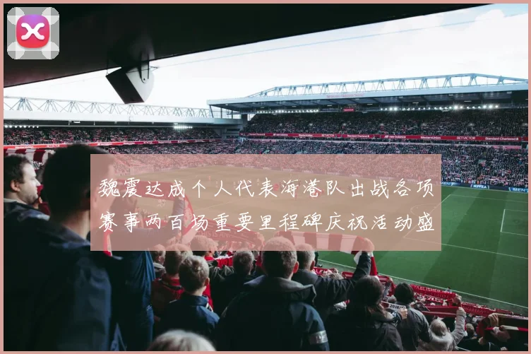 魏震达成个人代表海港队出战各项赛事两百场重要里程碑庆祝活动盛况回顾