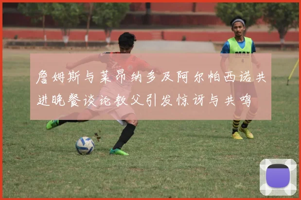 詹姆斯与莱昂纳多及阿尔帕西诺共进晚餐谈论教父引发惊讶与共鸣