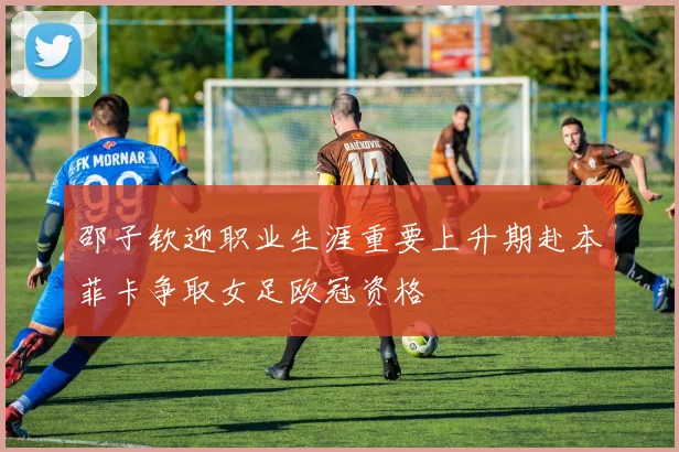 邵子钦迎职业生涯重要上升期赴本菲卡争取女足欧冠资格