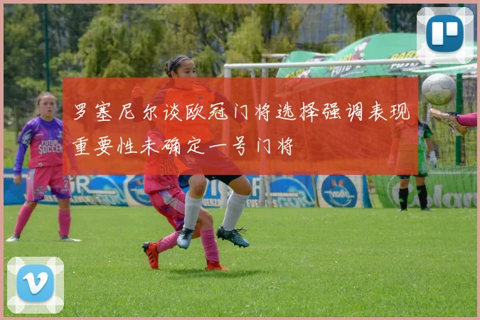 罗塞尼尔谈欧冠门将选择强调表现重要性未确定一号门将