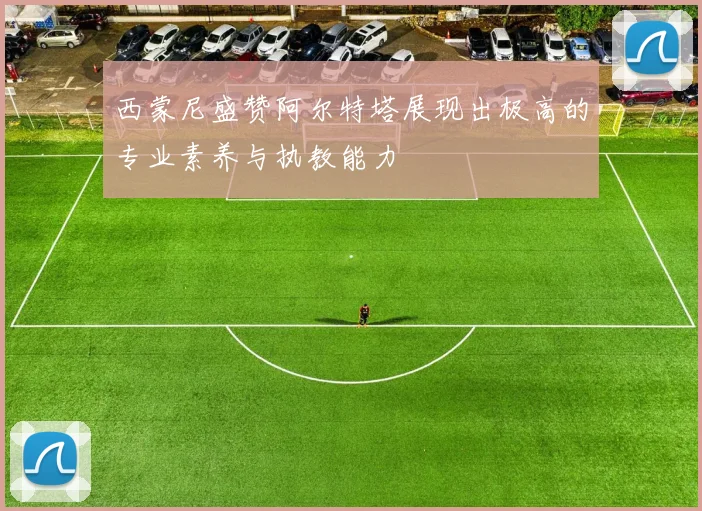 西蒙尼盛赞阿尔特塔展现出极高的专业素养与执教能力