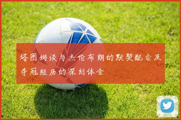 塔图姆谈与杰伦布朗的默契配合及夺冠经历的深刻体会