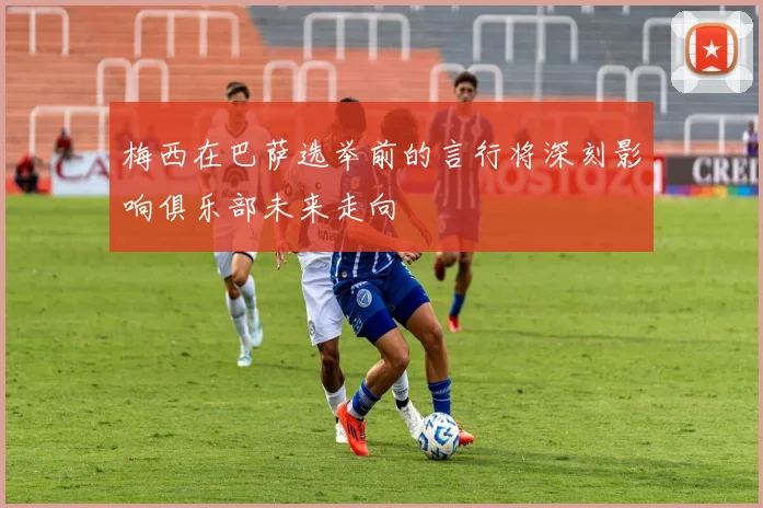 梅西在巴萨选举前的言行将深刻影响俱乐部未来走向