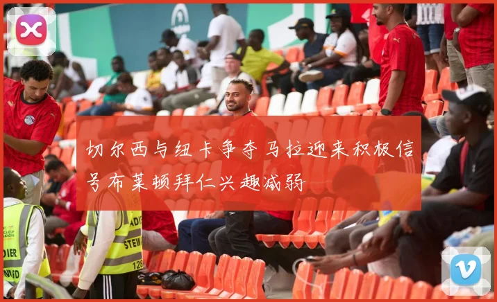 切尔西与纽卡争夺马拉迎来积极信号布莱顿拜仁兴趣减弱
