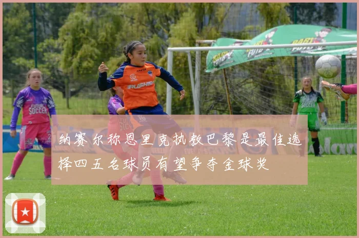 纳赛尔称恩里克执教巴黎是最佳选择四五名球员有望争夺金球奖